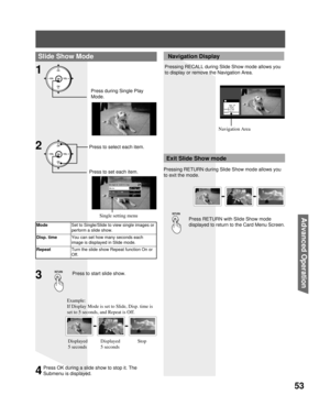 Page 5353
Advanced Op er a tion
Slide Show Mode
1
Single setting
Mode          ◄Single►
Disp. time       1
Repeat          Off
Press during Single Play 
Mode.
ModeSet to Single/Slide to view single images or 
perform a slide show.
Disp. timeYou can set how many seconds each 
image is displayed in Slide mode.
RepeatTurn the slide show Repeat function On or 
Off.
Press to start slide show.3
Press RETURN with Slide Show mode 
displayed to return to the Card Menu Screen.
Exit Slide Show mode
 Navigation Display...