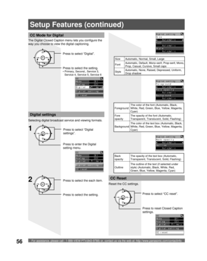 Page 56For assistance, please call : 1-888-VIEW PTV(843-9788) or, contact us via the web at: http://www.panasonic.com/contactinfo56
CC Mode for Digital
The Digital Closed Caption menu lets you configure the 
way you choose to view the digital captioning.
CH
CH VOL VOL
OKPress to select “Digital”.
Press to select the setting.
• Primary, Second., Service 3, 
Service 4, Service 5, Service 6
CC
Mode        Off  
Analog      CC1  
Digital  ◄Primary►
Digital setting
CC reset
Digital settings
Selecting digital...