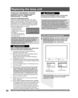 Page 66For assistance, please call : 1-888-VIEW PTV(843-9788) or, contact us via the web at: http://www.panasonic.com/contactinfo66
Lamp replacement procedure
Turn power off, wait until power indicator stops 
blinking red, then disconnect the power cord 
from the wall outlet and confirm that the area 
around the lamp unit has cooled down.
LAMP indicator POWER button 
/POWER indicator
1
d.  Please wait more than one hour to cool the lamp 
before replacing it. The lamp unit is sold separately. To purchase 
a...