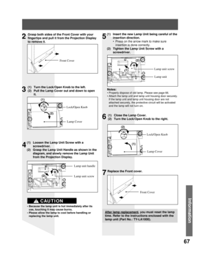 Page 6767
Information
Grasp both sides of the Front Cover with your 
fingertips and pull it from the Projection Display 
to remove it.
Front Cover
(1)  Turn the Lock/Open Knob to the left.
(2)  Pull the Lamp Cover out and down to open 
it.
Lock/Open Knob
Lamp Cover
(1)  Loosen the Lamp Unit Screw with a 
screwdriver.
(2)  Grasp the Lamp Unit Handle as shown in the 
diagram, and slowly remove the Lamp Unit 
from the Projection Display.
Lamp unit screw Lamp unit handle
• Because the lamp unit is hot immediately...