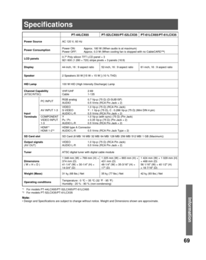 Page 6969
InformationNote:
• Design and Specifications are subject to change without notice. Weight and Dimensions shown are approximate.
PT-44LCX65 PT-52LCX65/PT-52LCX35 PT-61LCX65/PT-61LCX35
Power SourceAC 120 V, 60 Hz
Power Consumption
Power ON:  Approx. 180 W (When audio is at maximum)
Power OFF:  Approx. 0.3 W (When cooling fan is stopped with no CableCARD™)
LCD panels0.7″ Poly silicon TFT LCD panel × 3
921 600 (1 280 × 720) stripe pixels × 3 panels (16:9)
Display44-inch, 16 : 9 aspect ratio 52-inch, 16 :...