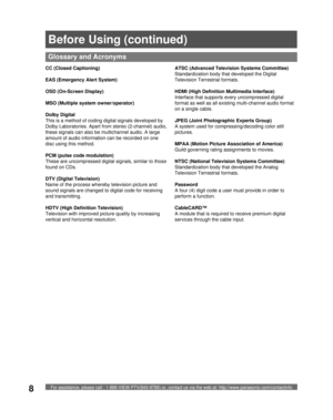 Page 8For assistance, please call : 1-888-VIEW PTV(843-9788) or, contact us via the web at: http://www.panasonic.com/contactinfo8
  CC (Closed Captioning)
  EAS (Emergency Alert System)
OSD (On-Screen Display)
  MSO (Multiple system owner/operator)
  Dolby Digital
This is a method of coding digital signals developed by 
Dolby Laboratories. Apart from stereo (2-channel) audio, 
these signals can also be multichannel audio. A large 
amount of audio information can be recorded on one 
disc using this method....