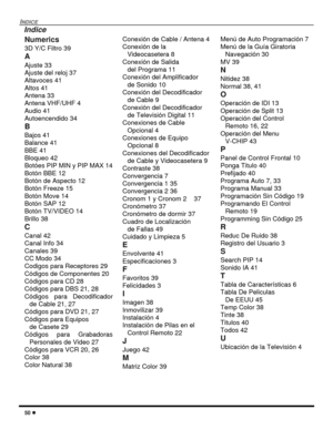 Page 10850 l
INDICE
Numerics
3D Y/C Filtro 39
A
Ajuste 33
Ajuste del reloj 37
Altavoces 41
Altos 41
Antena 33
Antena VHF/UHF 4
Audio 41
Autoencendido 34
B
Bajos 41
Balance 41
BBE 41
Bloqueo 42
Botóes PIP MIN y PIP MAX 14
Botón BBE 12
Botón de Aspecto 12
Botón Freeze 15
Botón Move 14
Botón SAP 12
Botón TV/VIDEO 14
Brillo 38
C
Canal 42
Canal Info 34
Canales 39
CC Modo 34
Codigos para Receptores 29
Códigos de Componentes 20
Códigos para CD 28
Códigos para DBS 21, 28
Códigos para Decodificador
de Cable 21, 27...