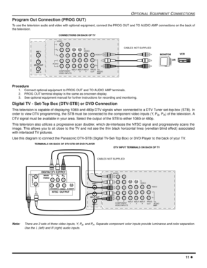 Page 13OPTIONAL EQUIPMENT CONNECTIONS
11 l
Program Out Connection (PROG OUT) 
To use the television audio and video with optional equipment, connect the PROG OUT and TO AUDIO AMP connections on the back of
the television.
Procedure
1. Connect optional equipment to PROG OUT and TO AUDIO AMP terminals.
2. PROG OUT terminal display is the same as onscreen display.
3. See optional equipment manual for further instructions for recording and monitoring.
Digital TV - Set-Top Box (DTV-STB) or DVD Connection
This...