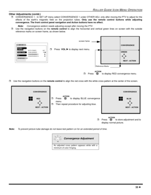 Page 37ROLLER GUIDE ICON MENU OPERATION
35 l
Other Adjustments (contd.)
rCONVERGENCE 1 - In SET UP menu select CONVERGENCE 1 under OTHER ADJ. only after moving the PTV to adjust for the
effects of the earth’s magnetic field on the projection tubes. Only use the remote control buttons while adjusting
convergence. The front control panel navigation and Action buttons have no affect.
Note:Convergence seldom needs adjusting except after moving the PTV. 
rUse the navigation buttons on the remote control to align the...