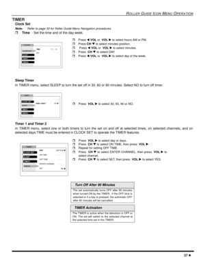 Page 39ROLLER GUIDE ICON MENU OPERATION
37 l
TIMER
Clock Set
Note:Refer to page 30 for Roller Guide Menu Navigation procedures. 
r Time  - Set the time and of the day week.
Sleep Timer
In TIMER menu, select SLEEP to turn the set off in 30, 60 or 90 minutes. Select NO to turn off timer.
Timer 1 and Timer 2
In TIMER menu, select one or both timers to turn the set on and off at selected times, on selected channels, and on
selected days.TIME must be entered in CLOCK SET to operate the TIMER features.
  Turn Off...