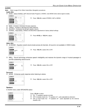 Page 43ROLLER GUIDE ICON MENU OPERATION
41 l
AUDIO
Note:Refer to page 30 for Roller Guide Menu Navigation procedures. 
Audio ADJ.
rMODE - Select STEREO, SAP (Second Audio Program) or MONO. (Use MONO when stereo signal is weak). 
rBASS - Increase or decrease the bass response.
rTREBLE - Increase or decrease the treble response.
rBALANCE - Emphasize the left/right speaker volume.
rNORMAL - Reset BASS, TREBLE and BALANCE adjustments to factory default settings.   
Other ADJ.
rAI SOUND - Equalize overall volume...