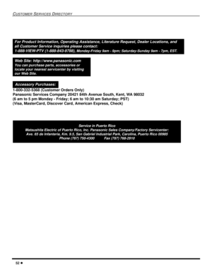 Page 5452 l
CUSTOMER SERVICES DIRECTORY
Service in Puerto Rico
Matsushita Electric of Puerto Rico, Inc. Panasonic Sales Company/Factory Servicenter:
Ave. 65 de Infanteria, Km. 9.5, San Gabriel Industrial Park, Carolina, Puerto Rico 00985
Phone (787) 750-4300          Fax (787) 768-2910
For Product Information, Operating Assistance, Literature Request, Dealer Locations, and
all Customer Service inquiries please contact:
1-888-VIEW-PTV (1-888-843-9788), 
Monday-Friday 9am - 9pm; Saturday-Sunday 9am - 7pm, EST....