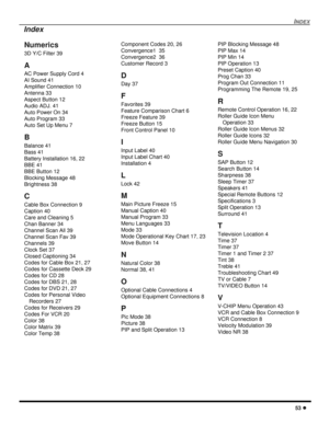 Page 55INDEX
53 l
Numerics
3D Y/C Filter 39
A
AC Power Supply Cord 4
AI Sound 41
Amplifier Connection 10
Antenna 33
Aspect Button 12
Audio ADJ. 41
Auto Power On 34
Auto Program 33
Auto Set Up Menu 7
B
Balance 41
Bass 41
Battery Installation 16, 22
BBE 41
BBE Button 12
Blocking Message 48
Brightness 38
C
Cable Box Connection 9
Caption 40
Care and Cleaning 5
Chan Banner 34
Channel Scan All 39
Channel Scan Fav 39
Channels 39
Clock Set 37
Closed Captioning 34
Codes for Cable Box 21, 27
Codes for Cassette Deck 29...