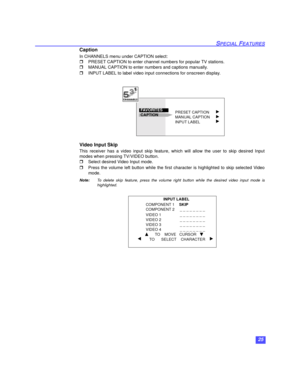 Page 2625
SPECIAL FEATURES
Caption
In CHANNELS menu under CAPTION select:
PRESET CAPTION to enter channel numbers for popular TV stations. 
MANUAL CAPTION to enter numbers and captions manually.  
INPUT LABEL to label video input connections for onscreen display.  
   
Video Input Skip 
This receiver has a video input skip feature, which will allow the user to skip desired Input
modes when pressing TV/VIDEO button.
Select desired Video Input mode.  
Press the volume left button while the first character is...