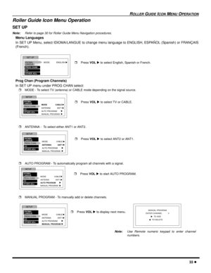 Page 35ROLLER GUIDE ICON MENU OPERATION
33 l
Roller Guide Icon Menu Operation 
SET UP
Note:Refer to page 30 for Roller Guide Menu Navigation procedures. 
Menu Languages
In SET UP Menu, select IDIOMA/LANGUE to change menu language to ENGLISH, ESPAÑOL (Spanish) or FRANÇAIS
(French).
Prog Chan (Program Channels)
In SET UP menu under PROG CHAN select:
rMODE - To select TV (antenna) or CABLE mode depending on the signal source.
rANTENNA -  To select either ANT1 or ANT2.
rAUTO PROGRAM - To automatically program all...