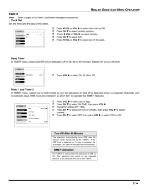 Page 39ROLLER GUIDE ICON MENU OPERATION
37 l
TIMER
Note:Refer to page 30 for Roller Guide Menu Navigation procedures.
Clock Set 
Set the time and the day of the week.   
Sleep Timer
In TIMER menu, select SLEEP to turn television off in 30, 60 or 90 minutes. Select NO to turn off timer.
Timer 1 and Timer 2
In TIMER menu, select one or both timers to turn the television on and off at selected times, on selected channels, and
on selected days.TIME must be entered in CLOCK SET to operate the TIMER features.
  Turn...