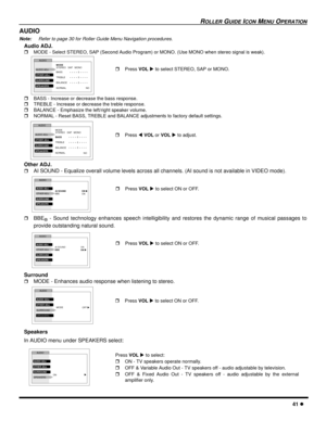 Page 43ROLLER GUIDE ICON MENU OPERATION
41 l
AUDIO
Note:Refer to page 30 for Roller Guide Menu Navigation procedures. 
Audio ADJ.
rMODE - Select STEREO, SAP (Second Audio Program) or MONO. (Use MONO when stereo signal is weak). 
rBASS - Increase or decrease the bass response.
rTREBLE - Increase or decrease the treble response.
rBALANCE - Emphasize the left/right speaker volume.
rNORMAL - Reset BASS, TREBLE and BALANCE adjustments to factory default settings.   
Other ADJ.
rAI SOUND - Equalize overall volume...