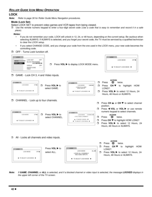 Page 4442 l
ROLLER GUIDE ICON MENU OPERATION
LOCK
Note:Refer to page 30 for Roller Guide Menu Navigation procedures. 
Mode (Lock Set)
Select LOCK SET to prevent video games and VCR tapes from being viewed.
rUse the remote numeric keypad to enter a four-digit secret code (Use a code that is easy to remember and record it in a safe
place).
Notes:
• If you do not remember your code, LOCK will unlock in 12, 24, or 48 hours, depending on the current setup. Be cautious when
selecting ALWAYS. If ALWAYS is selected,...