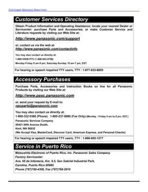 Page 80CUSTOMER SERVICES DIRECTORY 
Service in Puerto Rico
Obtain Product Information and Operating Assistance; locate your nearest Dealer or
Servicenter; purchase Parts and Accessories; or make Customer Service and
Literature requests by visiting our Web Site at:
http://www.panasonic.com/support
or, contact us via the web at:
http://www.panasonic.com/contactinfo
You may also contact us directly at:
1-888-VIEW-PTV (1-888-843-9788)
Monday-Friday 9 am-9 pm; Saturday-Sunday 10 am-7 pm, EST.
For hearing or speech...