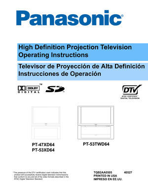Page 1ATSC CERTIFIED *
DIGITAL TELEVISION
High Definition Projection Television
Operating Instructions
™
*The presence of the DTV certification mark indicates that this
  product will successfully receive digital television transmissions
  that conform to any and all of the video formats described in the
  ATSC Digital Television Standard.
Televisor de Proyección de Alta Definición
Instrucciones de Operación
TQB2AA0505 40527
PRINTED IN USA
IMPRESO EN EE.UU.
PT-47XD64
PT-53XD64PT-53TWD64 