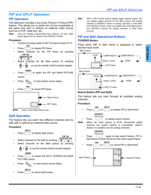 Page 13PIP AND SPLIT OPERATION
11 z
ENGLISH
PIP and SPLIT Operation
PIP Operation
This television includes a two-tuner Picture In Picture (PIP)
feature. This allows you to watch two (2) live broadcasts at
the same time with or without an external video source
such as a VCR, cable box, etc.
Note:Only the Analog programming from Antenna (A) and video
inputs signal can be viewed in the PIP/SPLIT frame.
Procedure
• Connect incoming cable to ANT (A) input on back of TV.
• Press   to display PIP frame.
• Select...