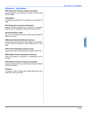 Page 73GLOSARIO Y ACRÓNIMOS
33 z
ESPAÑOL
Glosario y  Acrónimos
ATSC (Advanced Television System Committee)
Cuerpo regulatorio que desarrolló los formatos terrestres para
televisión digital.
CableCARD™
Una tarjeta tipo PCMCIA que es suministrada por el operador de
cable.
DCF (Design Rule for Camera File System)
Estándar unificado establecido por la Asociación de Industrias
Electrónicas y de Tecnología de Información de Japón (JEITA).
FAT (File Allocation Table)
FAT 12 o FAT 16: Sistemas de archivo usados para...