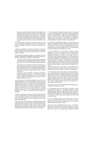 Page 82and can be reasonably considered independent and separate works
in themselves, then this License, and its terms, do not apply to those
sections when you distribute them as separate works.  But when you
distribute the same sections as part of a whole which is a work based
on the Program, the distribution of the whole must be on the terms of
this License, whose permissions for other licensees extend to the
entire whole, and thus to each and every part regardless of who
wrote it.
Thus, it is not the intent...