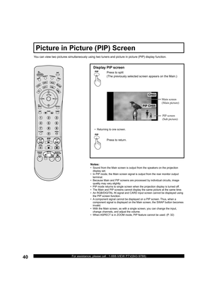 Page 4040For assistance, please call : 1-888-VIEW PTV(843-9788)

 
You can view two pictures simultaneously using two tuners and picture in picture (PIP) display function.
Display PIP screen
Press to split
(The previously selected screen appears on the Main.)
•   Returning to one screen.
Press to return. Main  screen
( Main  pic ture)
 PIP  screen
(Sub picture)
Notes:
•   Sound from the Main screen is output from the speak ers on the projection 
display set.
•   In PIP mode, the Main screen signal is...