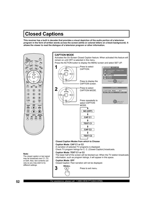 Page 5252For assistance, please call : 1-888-VIEW PTV(843-9788)
CAPTION MODE
Activates the On-Screen Closed Caption feature. When activated this feature will 
remain on until OFF is selected in this menu.
Closed Caption Modes from which to Choose
Caption Mode: CAP C1 or C2
A narration of selected TV programs is displayed.
Check TV program listings for C. C. (Closed Caption) broadcasts.
Caption Mode: TEXT C1 or C2
The lower half of the screen will be blocked out. When the TV station broad casts 
information,...