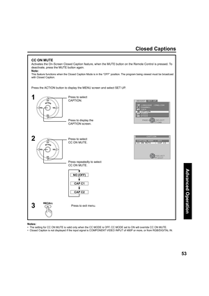 Page 5353
Advanced Op er a tion
1
2
Press the ACTION button to display the MENU screen and select SET UP.
Press to select 
CAPTION.
Press to display the 
CAPTION screen.
Press re peat ed ly to select 
CC ON MUTE. Press to select 
CC ON MUTE.
Press to exit menu.3
CC ON MUTE
Activates the On-Screen Closed Caption feature, when the MUTE button on the Remote Control is pressed. To 
deactivate, press the MUTE button again.
Note:
This feature functions when the Closed Caption Mode is in the “OFF” position. The...