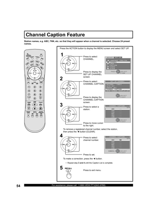 Page 5454For assistance, please call : 1-888-VIEW PTV(843-9788)
Station names, e.g. ABC, TNN, etc. so that they will appear when a channel is selected. Choose 24 preset 
names.
1
2
Press the ACTION button to display the MENU screen and select SET UP.
Press to select 
CHANNEL.
Press to display the 
SET UP CHAN NEL 
screen.
Press to display the 
CHANNEL CAP TION 
screen. Press to select 
CHANNEL CAPTION.
Press to exit menu.5
3
Press to move cursor 
to the right. Press to select a 
station.
•  Repeat step 3 and 4...