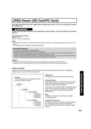 Page 6363
Advanced Op er a tion
Still image data (JPEG) made with a digital camera, digital video camera, or PC can be played back using an 
SD Card /PC Card.
Displayable Image Formats:
Baseline JPEG 
(80 x 60 ~ 5 120 x 3 840 pixels) 
Notes:
•   Some parts of an image may not be displayed or the image may be displayed on a smaller scale depending on the size of the 
image.
•   Only JPEG images can be displayed on this projection display.
JPEG Viewer (SD Card/PC Card)
Card Data Protection
•   Do not remove the...