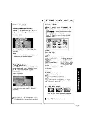 Page 6767
Advanced Op er a tion
FILE  P2000006
DATE  07/31/2003
JPEG Viewer (SD Card/PC Card)
Slide Show Mode
1Press ▲▼ to select “SLIDE,” and press ACTION.
Press 
▲▼ ◄ ► to move cursor to desired ﬁ 
le in Index 
Area.
(Press 
▲▼ ◄ ► to display next/previous page of 9 
thumbnail ﬁ 
les).
Press ACTION to display SLIDE MENU.
Press 
▲▼ to select an item, and press ACTION 
repeatedly to set.
2
START SLIDE SHOW.
3Press RECALL to exit this mode.
...
[START] 
Starts slide show.
[SPEED]
FAST: 
Image transition every 
2...