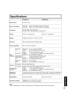 Page 7777
Information
Note:
Design and Speciﬁ 
cations are subject to change without notice. Weight and Dimensions shown are approximate.
PT-50LC13 PT-60LC13
Power SourceAC 120 V, 60 Hz
Power ConsumptionPower ON:  Approx. 220 W (When audio is at maximum)
Power OFF:  Approx. 0.4 W (When cooling fan is stopped)
LCD panels0.9″ Poly silicon TFT LCD panel x 3
921 600 (1 280 x 720) stripe pixels x 3 panels (16:9)
Display50-inch, 16 : 9 aspect ratio 60-inch, 16 : 9 aspect ratio
Speaker2 Speakers 30 W [15 W + 15 W ]...