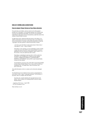 Page 107107
Information
END OF TERMS AND CONDITIONS
How to Apply These Terms to Your New Libraries
If you develop a new library, and you want it to be of the greatest 
possible use to the public, we recommend making it free software that 
everyone can redistribute and change. You can do so by permitting 
redistribution under these terms (or, alternatively, under the terms of the 
ordinary General Public License).
To apply these terms, attach the following notices to the library. It is 
safest to attach them to...