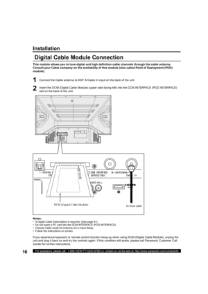 Page 1616For assistance, please call : 1-888-VIEW PTV(843-9788) or, contact us via the web at: http://www.panasonic.com/contactinfo
Installation
Digital Cable Module Connection
This module allows you to tune digital and high deﬁ 
nition cable channels through the cable antenna. 
Consult your Cable company on the availability of this module (also called Point of Deployment (POD) 
module). 
Notes:
•   A Digital Cable Subscription is required. (See page 81)
•   Do not insert a PC card into the DCM INTERFACE (POD...