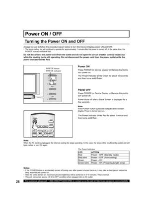 Page 2626For assistance, please call : 1-888-VIEW PTV(843-9788) or, contact us via the web at: http://www.panasonic.com/contactinfo
Always be sure to follow the procedure given below to turn the Device Display power ON and OFF.
•   The lamp cooling fan will continue to operate for approximately 1 minute after the power is turned off. At the same time, the 
POWER indicator will blink Red.
Press POWER on Device Display or Remote Control to 
turn power on.
The Power Indicator blinks Green for about 10 seconds 
and...