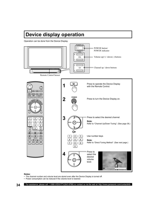 Page 3434For assistance, please call : 1-888-VIEW PTV(843-9788) or, contact us via the web at: http://www.panasonic.com/contactinfo
Operation can be done from the Device Display.
  Press to 
select the 
desired 
volume 
level. Press to select the desired channel.   Press to turn the Device Display on. Press to operate the Device Display 
with the Remote Control.
1
2
3
4
Notes:
•   The channel number and volume level are stored even after the Device Display is turned off.
•   Power consumption can be reduced if...