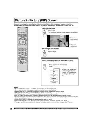 Page 4444For assistance, please call : 1-888-VIEW PTV(843-9788) or, contact us via the web at: http://www.panasonic.com/contactinfo
A:5
This unit includes a two-tuner Picture In Picture (PIP) feature. This allows you to watch two (2) live 
broadcasts at the same time with or without an external video source, such as a VCR, cable box, etc.
Display  PIP screen
PIPPress to split.
(The previously selected screen appears on the Main.)
Returning to one screen
Press to return. Main  screen
(Main pic ture)
PIP screen...