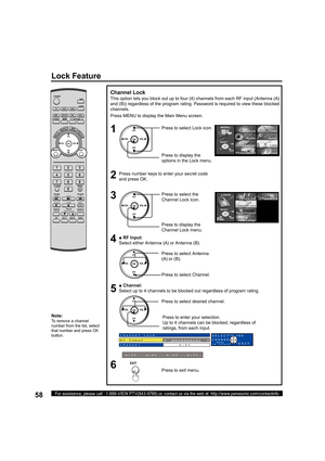 Page 5858For assistance, please call : 1-888-VIEW PTV(843-9788) or, contact us via the web at: http://www.panasonic.com/contactinfo
■ RF Input:
Select either Antenna (A) or Antenna (B).
■ Channel:
Select up to 4 channels to be blocked out regardless of program rating.
Press to select desired channel.
Note:
To remove a channel 
number from the list, select 
that number and press OK 
button.
Channel Lock
This option lets you block out up to four (4) channels from each RF input (Antenna (A) 
and (B)) regardless of...