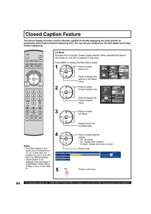 Page 6464For assistance, please call : 1-888-VIEW PTV(843-9788) or, contact us via the web at: http://www.panasonic.com/contactinfo
CC Mode
Activates the On-Screen Closed Caption feature. When activated this feature 
will remain on until OFF is selected in this menu.
The Device Display includes a built-in decoder capable of visually displaying the audio portion of 
broadcasts which feature  Closed Captioning (CC). You can set your preferences for both digital and analog 
Closed Captioning.
Closed Caption...