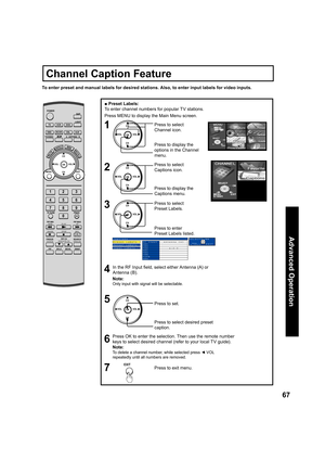 Page 6767
Advanced Op er a tion
■ Preset Labels:
To enter channel numbers for popular TV stations.
Note:
Only input with signal will be selectable.
Press OK to enter the selection. Then use the remote number 
keys to select desired channel (refer to your local TV guide).
Note:
To delete a channel number, while selected press ◄ VOL 
repeatedly until all numbers are removed.
To enter preset and manual labels for desired stations. Also, to enter input labels for video inputs.
CH
CH VOL VOL
OK
CH
CH VOL VOL
OK...