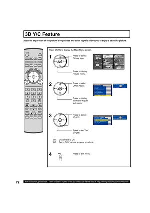 Page 7272For assistance, please call : 1-888-VIEW PTV(843-9788) or, contact us via the web at: http://www.panasonic.com/contactinfo
On:  Usually set to On.
Off:  Set to Off if picture appears unnatural. Accurate separation of the picture’s brightness and color signals allows you to enjoy a beautiful picture.
Press to select 
3D Y/C.
Press MENU to display the Main Menu screen.
Press to set “On” 
or “Off”.
Press to exit menu.
4 1
2
CH
CH VOL VOL
OK
3CH
CH VOL VOL
OK
EXIT
CH
CH VOL VOL
OKPress to select 
Picture...