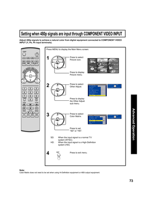 Page 7373
Advanced Op er a tion
Adjust 480p signals to achieve a natural color from digital equip ment connected to COMPONENT VIDEO 
INPUT (Y, P
B, PR input terminals).
SD:  When the input signal is a normal TV 
system (NTSC).
HD:  When the input signal is a High-Deﬁ 
nition 
system (HD).Press to select  
Color Matrix.
Note:
Color Matrix does not need to be set when using Hi-Deﬁ 
nition equipment or 480i output equip ment.
Press to set 
“SD” or “HD”.
Press MENU to display the Main Menu screen.
Press to exit...