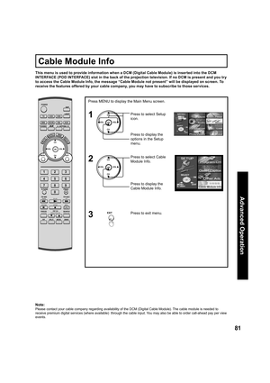 Page 8181
Advanced Op er a tion
CH
CH VOL VOL
OK
Press MENU to display the Main Menu screen.
Press to select Setup 
icon.
Press to display the 
options in the Setup 
menu.
Press to display the 
Cable Module Info. Press to select Cable 
Module Info.
1
CH
CH VOL VOL
OK2
Press to exit menu.3EXIT
This menu is used to provide information when a DCM (Digital Cable Module) is inserted into the DCM 
INTERFACE (POD INTERFACE) slot in the back of the projection television. If no DCM is present and you try 
to access the...