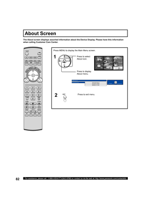 Page 8282For assistance, please call : 1-888-VIEW PTV(843-9788) or, contact us via the web at: http://www.panasonic.com/contactinfo
The About screen displays assorted information about the Device Display. Please have this information 
when calling Customer Care Center.
About Screen
Press MENU to display the Main Menu screen.
Press to select 
About icon.
Press to display 
About menu.
CH
CH VOL VOL
OK1
About
Status
1022023014
5026017008
9008127346
EXITMENU
to return
POWER
SAP
LIGHT
MENU
123
456
78
09
EXIT CH
CH...