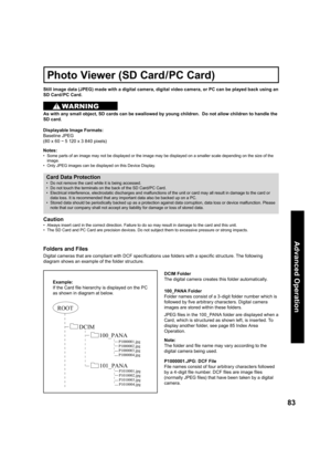 Page 8383
Advanced Op er a tion
Still image data (JPEG) made with a digital camera, digital video camera, or PC can be played back using an 
SD Card /PC Card.
Displayable Image Formats:
Baseline  JPEG 
(80 x 60 ~ 5 120 x 3 840 pixels) 
Notes:
•   Some parts of an image may not be displayed or the image may be displayed on a smaller scale depending on the size of the 
image.
•   Only JPEG images can be displayed on this Device Display.
Photo Viewer (SD Card/PC Card)
Card Data Protection
•   Do not remove the...