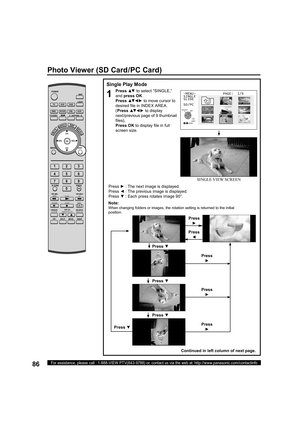 Page 8686For assistance, please call : 1-888-VIEW PTV(843-9788) or, contact us via the web at: http://www.panasonic.com/contactinfo
Single Play Mode
1
Press ▲▼ to select “SINGLE,” 
and press 
OK. 
Press ▲▼ ◄ ► to move cursor to 
desired ﬁ 
le in INDEX AREA.
(Press ▲▼ ◄ ► to display 
next/previous page of 9 thumbnail 
ﬁ 
les), 
Press 
OK to display ﬁ 
le in full 
screen size.
-MENU-             PAGE:  1/6
SINGLE
SLIDE
SD/PC
Press ► : The next image is displayed.
Press ◄ : The previous image is displayed.
Press ▼...