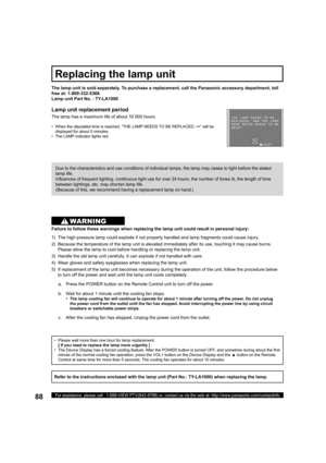 Page 8888For assistance, please call : 1-888-VIEW PTV(843-9788) or, contact us via the web at: http://www.panasonic.com/contactinfo
•   Please wait more than one hour for lamp replacement.
    [ If you need to replace the lamp more urgently ]
•   The Device Display has a forced cooling feature. After the POWER button is turned OFF, and sometime during about the ﬁ 
rst 
minute of the normal cooling fan operation, press the VOL+ button on the Device Display and the ▲ button on the Remote 
Control at same time for...