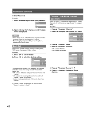 Page 4242
Enter Password
Procedure
1.  Press NUMBER keys to enter your password.
2.  Upon entering the 4 digit password, the Lock menu is displayed.
Notes
Once ratings are set, restricted tapes or programs cannot be 
accessed unless the secret password is entered.
Do not forget your password . If you have forgotten it, 
please contact service center.
 Lock Set
Select Lock mode to prevent viewing of video games, 
VCR tapes, channels and Video modes.
Procedure
1. Press  ▲▼ to select “Mode”.
2. Press  ◄► to select...