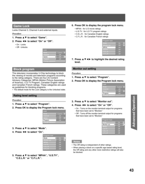 Page 4343
Advanced Op er a tion
 Game Lock
Locks Channel 3, Channel 4 and external inputs.
Procedure
1. Press ▲▼ to select “Game”.
2. Press  ◄► to select “On” or “Off”.
On - Locks
Off - Unlocks
 Block program
This television incorporates V-Chip technology to block 
the viewing of movies and television programs according 
to the rating category. There are four (4) Content 
Advisory Categories:  MPAA (Motion Picture Association 
of America), U.S.TV Program, Canadian English ratings 
and Canadian French ratings....