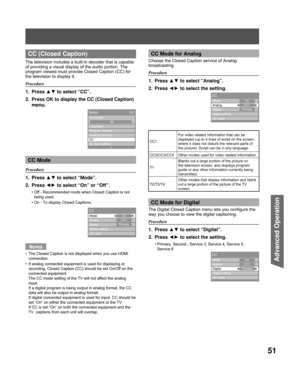 Page 5151
Advanced Op er a tion
 CC (Closed Caption)
The television includes a built-in decoder that is capable 
of providing a visual display of the audio portion. The 
program viewed must provide Closed Caption (CC) for 
the television to display it.
Procedure
1. Press ▲▼ to select “CC”.
2.  Press OK to display the CC (Closed Caption)  menu.
CC Mode
Procedure
1. Press  ▲▼ to select “Mode”.
2. Press  ◄► to select “On” or “Off”.
Off - Recommended mode when Closed Caption is not 
being used.
On - To display...