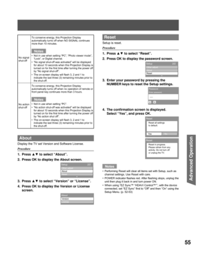 Page 5555
Advanced Op er a tion
About
Display the TV set Version and Software License.
Procedure
1. Press ▲▼ to select “About”.
2.  Press OK to display the About screen.
3. Press  ▲▼ to select “Version” or “License”.
4.  Press OK to display the Version or License  screen.
No signal 
shut-off
To conserve energy, this Projection Display 
automatically turns off when NO SIGNAL continues 
more than 10 minutes.
Notes
Not in use when setting “PC”, “Photo viewer mode”, 
“Lock”, or Digital channel.
“No signal shut-off...