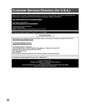 Page 6464
Obtain Product Information and Operating Assistance; locate your nearest\
 Dealer or Servicenter; purchase Parts and 
Accessories; or make Customer Service and Literature requests by visitin\
g our Web Site at:
http://www.panasonic.com/consumersupport
or, contact us via the web at:
http://www.panasonic.com/contactinfo
You may also contact us directly at:
1-800-211-PANA (7262),
Monday-Friday 9 am-9 pm; Saturday-Sunday 10 am-7 pm, EST.
Service in Puerto Rico
Panasonic Puerto Rico, Inc. Panasonic Sales...